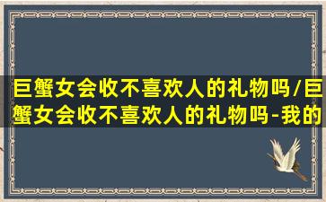 巨蟹女会收不喜欢人的礼物吗/巨蟹女会收不喜欢人的礼物吗-我的网站