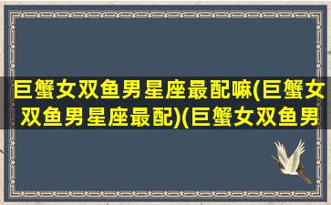 巨蟹女双鱼男星座最配嘛(巨蟹女双鱼男星座最配)(巨蟹女双鱼男配对)