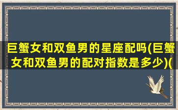 巨蟹女和双鱼男的星座配吗(巨蟹女和双鱼男的配对指数是多少)(巨蟹女和双鱼男搭配吗)