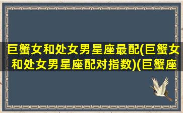 巨蟹女和处女男星座最配(巨蟹女和处女男星座配对指数)(巨蟹座女和处女男座在一起合适吗)