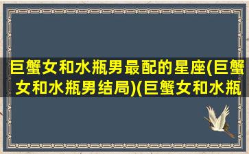 巨蟹女和水瓶男最配的星座(巨蟹女和水瓶男结局)(巨蟹女和水瓶男配不配)