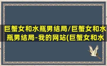 巨蟹女和水瓶男结局/巨蟹女和水瓶男结局-我的网站(巨蟹女和水瓶男匹配度)