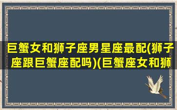 巨蟹女和狮子座男星座最配(狮子座跟巨蟹座配吗)(巨蟹座女和狮子座男合不合得来)