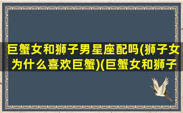 巨蟹女和狮子男星座配吗(狮子女为什么喜欢巨蟹)(巨蟹女和狮子男怎么相处)