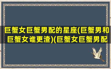 巨蟹女巨蟹男配的星座(巨蟹男和巨蟹女谁更渣)(巨蟹女巨蟹男配对)