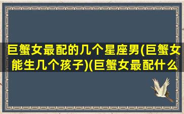 巨蟹女最配的几个星座男(巨蟹女能生几个孩子)(巨蟹女最配什么星座男)