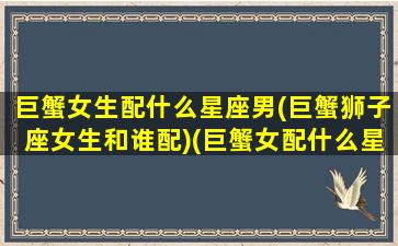 巨蟹女生配什么星座男(巨蟹狮子座女生和谁配)(巨蟹女配什么星座男最好)