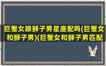 巨蟹女跟狮子男星座配吗(巨蟹女和狮子男)(巨蟹女和狮子男匹配程度)