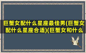 巨蟹女配什么星座最佳男(巨蟹女配什么星座合适)(巨蟹女和什么星座男最搭配)