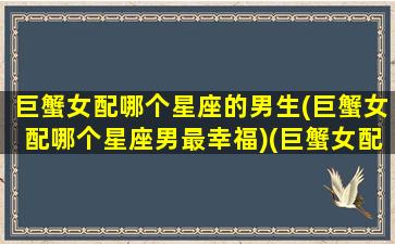 巨蟹女配哪个星座的男生(巨蟹女配哪个星座男最幸福)(巨蟹女配什么星座最好的)