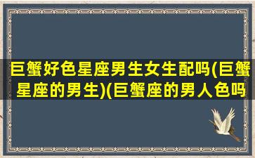 巨蟹好色星座男生女生配吗(巨蟹星座的男生)(巨蟹座的男人色吗)