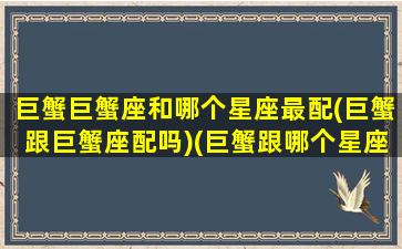 巨蟹巨蟹座和哪个星座最配(巨蟹跟巨蟹座配吗)(巨蟹跟哪个星座更配)