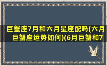 巨蟹座7月和六月星座配吗(六月巨蟹座运势如何)(6月巨蟹和7月巨蟹区别)