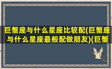 巨蟹座与什么星座比较配(巨蟹座与什么星座最般配做朋友)(巨蟹座和什么星座匹配度)