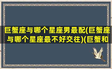 巨蟹座与哪个星座男最配(巨蟹座与哪个星座最不好交往)(巨蟹和什么星座男最配)