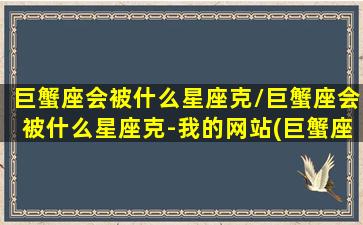 巨蟹座会被什么星座克/巨蟹座会被什么星座克-我的网站(巨蟹座克星是谁)