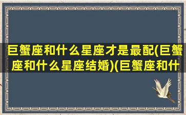 巨蟹座和什么星座才是最配(巨蟹座和什么星座结婚)(巨蟹座和什么星座最般配)