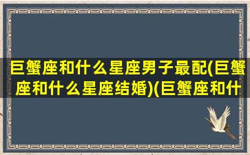 巨蟹座和什么星座男子最配(巨蟹座和什么星座结婚)(巨蟹座和什么座最配夫妻男)