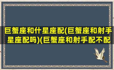 巨蟹座和什星座配(巨蟹座和射手星座配吗)(巨蟹座和射手配不配)