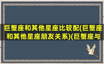 巨蟹座和其他星座比较配(巨蟹座和其他星座朋友关系)(巨蟹座与哪个星座般配)