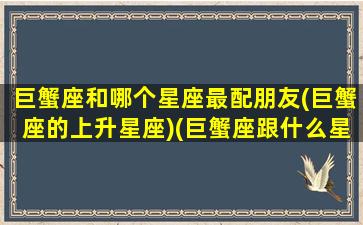 巨蟹座和哪个星座最配朋友(巨蟹座的上升星座)(巨蟹座跟什么星座匹配度最高)