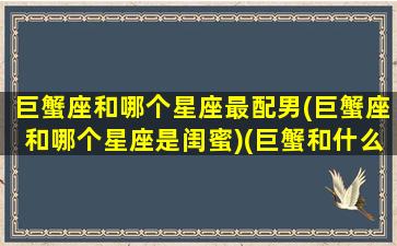 巨蟹座和哪个星座最配男(巨蟹座和哪个星座是闺蜜)(巨蟹和什么星座是最好的闺蜜)