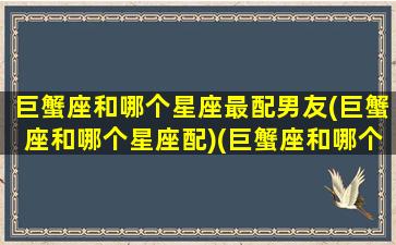 巨蟹座和哪个星座最配男友(巨蟹座和哪个星座配)(巨蟹座和哪个星座最配做情侣)