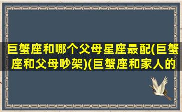 巨蟹座和哪个父母星座最配(巨蟹座和父母吵架)(巨蟹座和家人的关系和事业)