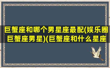 巨蟹座和哪个男星座最配(娱乐圈巨蟹座男星)(巨蟹座和什么星座的男人最配)