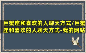 巨蟹座和喜欢的人聊天方式/巨蟹座和喜欢的人聊天方式-我的网站(巨蟹座对喜欢的女生聊天)