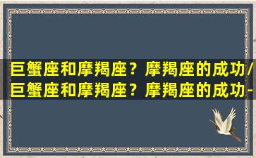 巨蟹座和摩羯座？摩羯座的成功/巨蟹座和摩羯座？摩羯座的成功-我的网站