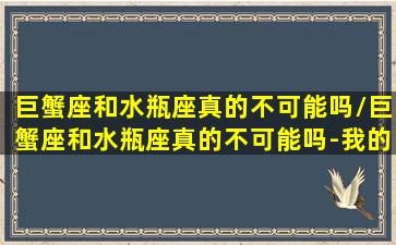 巨蟹座和水瓶座真的不可能吗/巨蟹座和水瓶座真的不可能吗-我的网站