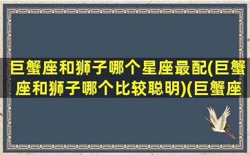 巨蟹座和狮子哪个星座最配(巨蟹座和狮子哪个比较聪明)(巨蟹座和狮子座谁聪明)