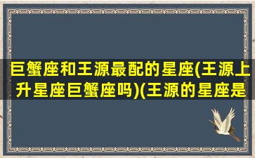 巨蟹座和王源最配的星座(王源上升星座巨蟹座吗)(王源的星座是什么星座)