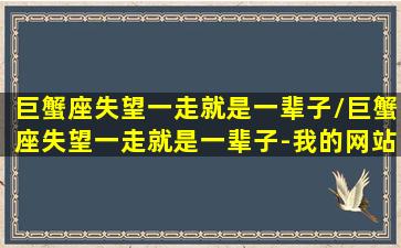 巨蟹座失望一走就是一辈子/巨蟹座失望一走就是一辈子-我的网站(巨蟹座失望之后心狠)