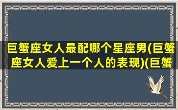 巨蟹座女人最配哪个星座男(巨蟹座女人爱上一个人的表现)(巨蟹座女生最配什么星座的男生)