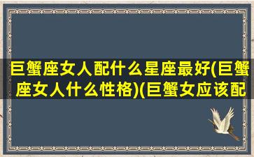 巨蟹座女人配什么星座最好(巨蟹座女人什么性格)(巨蟹女应该配什么星座)