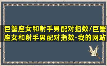 巨蟹座女和射手男配对指数/巨蟹座女和射手男配对指数-我的网站(巨蟹座女和射手男座配夫妻吗)