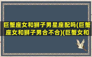 巨蟹座女和狮子男星座配吗(巨蟹座女和狮子男合不合)(巨蟹女和狮子男星座最配)