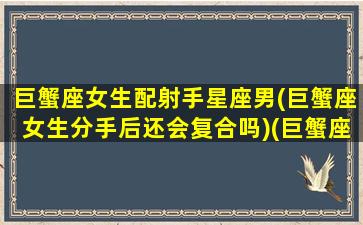 巨蟹座女生配射手星座男(巨蟹座女生分手后还会复合吗)(巨蟹座的女生和射手座的男生谈恋爱合适吗)