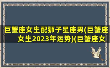 巨蟹座女生配狮子星座男(巨蟹座女生2023年运势)(巨蟹座女和狮子男座配吗)