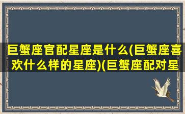 巨蟹座官配星座是什么(巨蟹座喜欢什么样的星座)(巨蟹座配对星座)