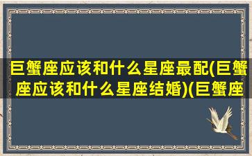 巨蟹座应该和什么星座最配(巨蟹座应该和什么星座结婚)(巨蟹座和什么星座最配当情侣)