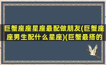 巨蟹座座星座最配做朋友(巨蟹座座男生配什么星座)(巨蟹最搭的星座男)