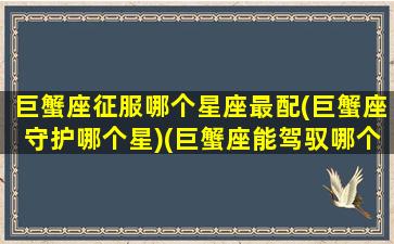 巨蟹座征服哪个星座最配(巨蟹座守护哪个星)(巨蟹座能驾驭哪个星座)