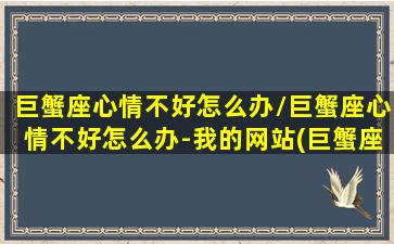 巨蟹座心情不好怎么办/巨蟹座心情不好怎么办-我的网站(巨蟹座情绪不稳定怎么办)