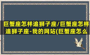 巨蟹座怎样追狮子座/巨蟹座怎样追狮子座-我的网站(巨蟹座怎么追射手座)