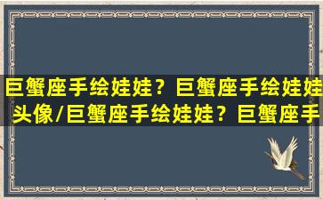 巨蟹座手绘娃娃？巨蟹座手绘娃娃头像/巨蟹座手绘娃娃？巨蟹座手绘娃娃头像-我的网站