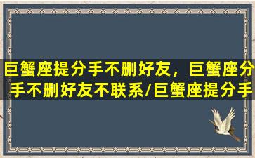 巨蟹座提分手不删好友，巨蟹座分手不删好友不联系/巨蟹座提分手不删好友，巨蟹座分手不删好友不联系-我的网站