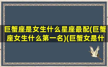 巨蟹座是女生什么星座最配(巨蟹座女生什么第一名)(巨蟹女是什么类型的)